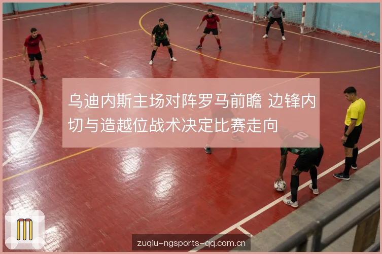乌迪内斯主场对阵罗马前瞻 边锋内切与造越位战术决定比赛走向