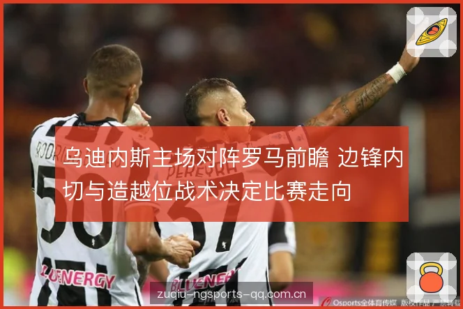 乌迪内斯主场对阵罗马前瞻 边锋内切与造越位战术决定比赛走向 乌迪内斯主场对阵罗马前瞻 边锋内切与造越位战术决定比赛走向